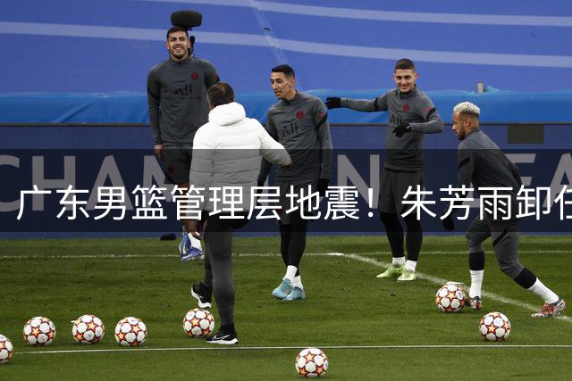广东男篮管理层地震！朱芳雨卸任总经理 多名主力球员或将离队